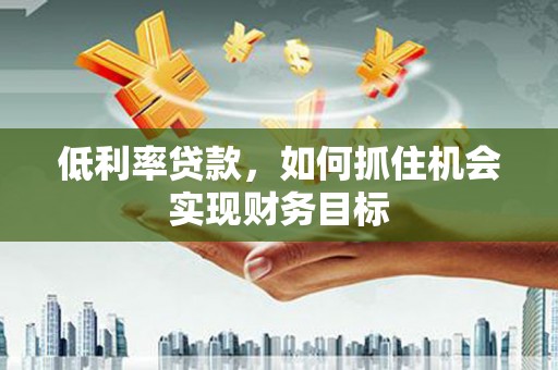 冷水江低利率贷款，如何抓住机会实现财务目标