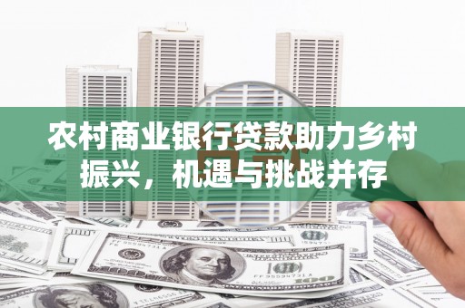 冷水江农村商业银行贷款助力乡村振兴，机遇与挑战并存