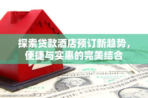 冷水江探索贷款酒店预订新趋势，便捷与实惠的完美结合