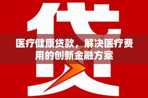 冷水江医疗健康贷款，解决医疗费用的创新金融方案