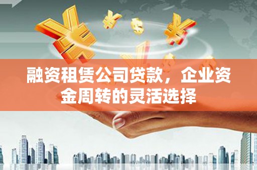 冷水江融资租赁公司贷款，企业资金周转的灵活选择