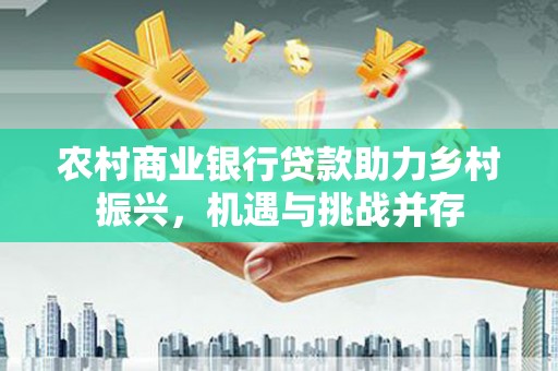 冷水江农村商业银行贷款助力乡村振兴，机遇与挑战并存